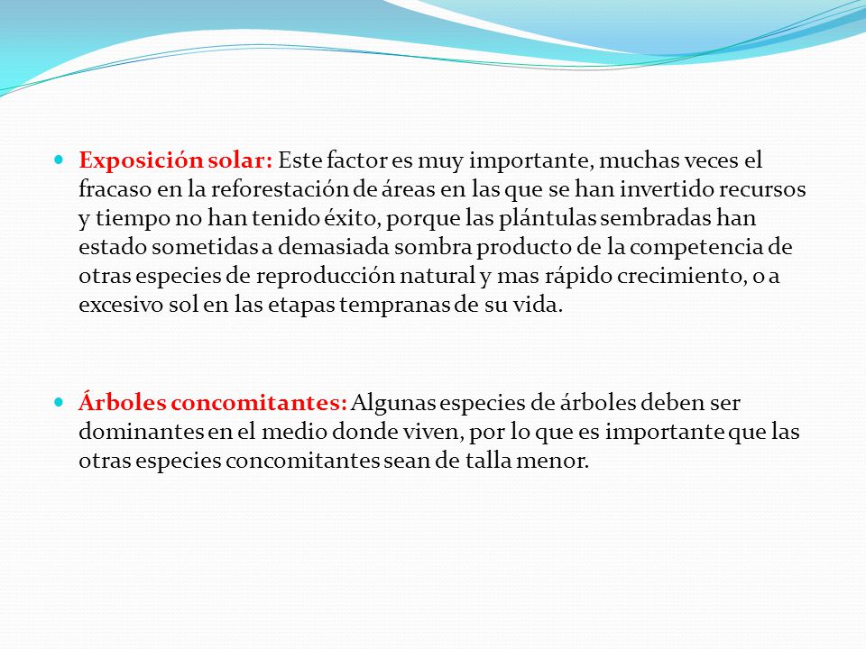Exposición solar: Este factor es muy importante, muchas veces el fracaso en la reforestación de áreas en las que se han invertido recursos y tiempo no han tenido éxito, porque las plántulas sembradas han estado sometidas a demasiada sombra producto de la competencia de otras especies de reproducción natural y mas rápido crecimiento, o a excesivo sol en las etapas tempranas de su vida.