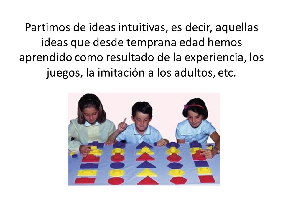 Partimos de ideas intuitivas, es decir, aquellas ideas que desde temprana edad hemos aprendido como resultado de la experiencia, los juegos, la imitación a los adultos, etc.