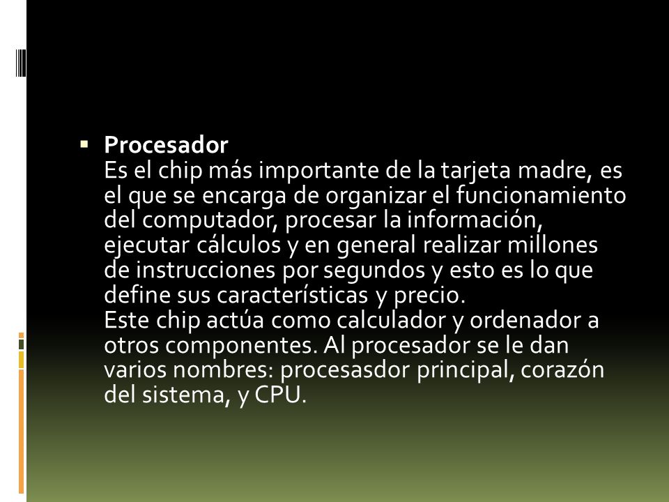 Procesador Es el chip más importante de la tarjeta madre, es el que se encarga de organizar el funcionamiento del computador, procesar la información, ejecutar cálculos y en general realizar millones de instrucciones por segundos y esto es lo que define sus características y precio.