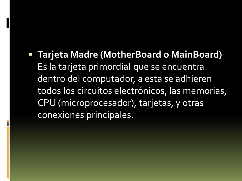 Tarjeta Madre (MotherBoard o MainBoard) Es la tarjeta primordial que se encuentra dentro del computador, a esta se adhieren todos los circuitos electrónicos, las memorias, CPU (microprocesador), tarjetas, y otras conexiones principales.