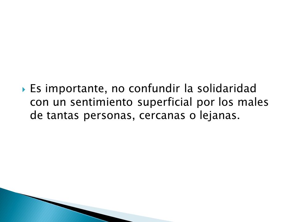Es importante, no confundir la solidaridad con un sentimiento superficial por los males de tantas personas, cercanas o lejanas.