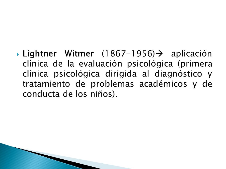 Lightner Witmer ( ) aplicación clínica de la evaluación psicológica (primera clínica psicológica dirigida al diagnóstico y tratamiento de problemas académicos y de conducta de los niños).