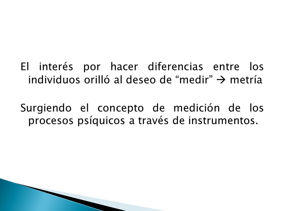 El interés por hacer diferencias entre los individuos orilló al deseo de medir  metría Surgiendo el concepto de medición de los procesos psíquicos a través de instrumentos.