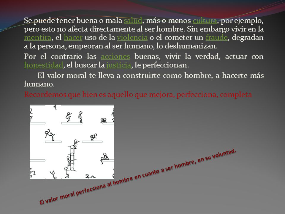 Se puede tener buena o mala salud, más o menos cultura, por ejemplo, pero esto no afecta directamente al ser hombre. Sin embargo vivir en la mentira, el hacer uso de la violencia o el cometer un fraude, degradan a la persona, empeoran al ser humano, lo deshumanizan.