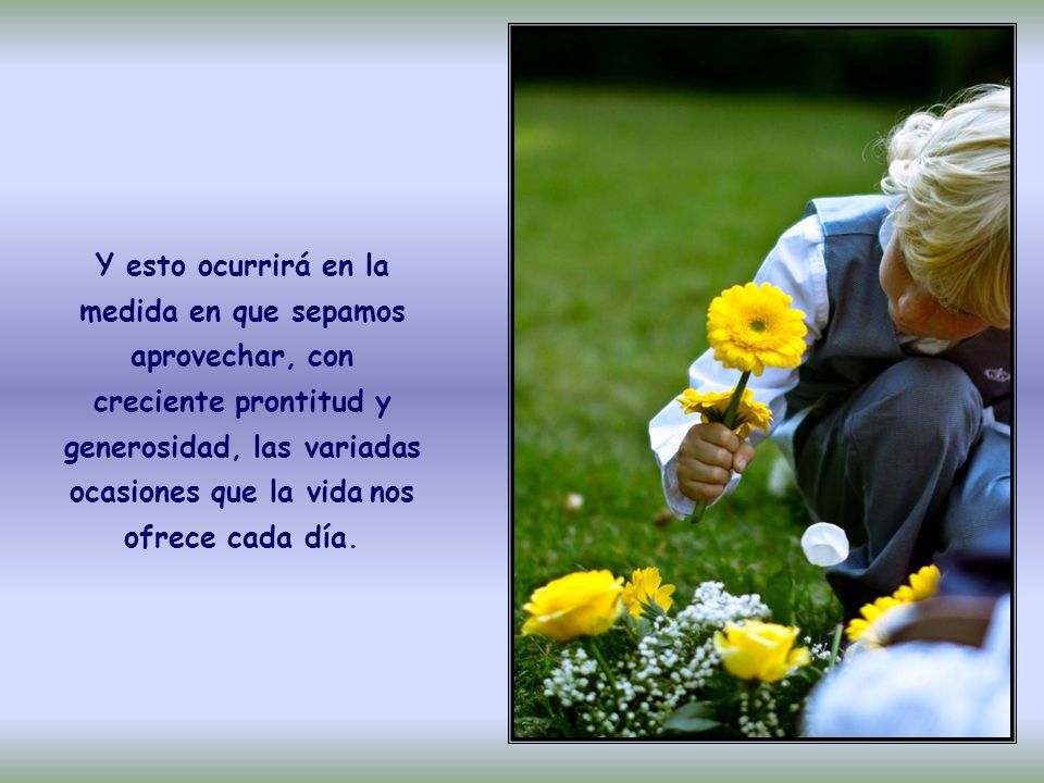 Y esto ocurrirá en la medida en que sepamos aprovechar, con creciente prontitud y generosidad, las variadas ocasiones que la vida nos ofrece cada día.