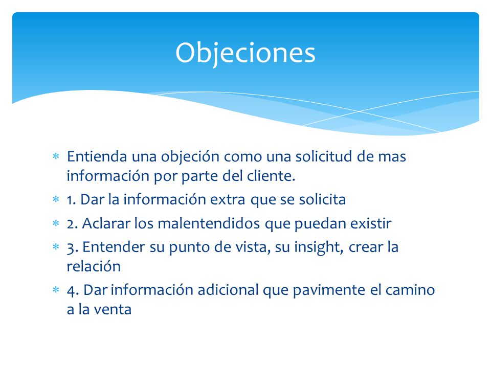 Objeciones Entienda una objeción como una solicitud de mas información por parte del cliente. 1. Dar la información extra que se solicita.
