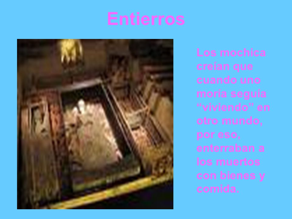Entierros Los mochica creían que cuando uno moría seguía viviendo en otro mundo, por eso, enterraban a los muertos con bienes y comida.