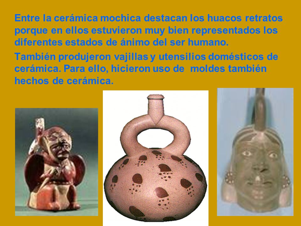 Entre la cerámica mochica destacan los huacos retratos porque en ellos estuvieron muy bien representados los diferentes estados de ánimo del ser humano.