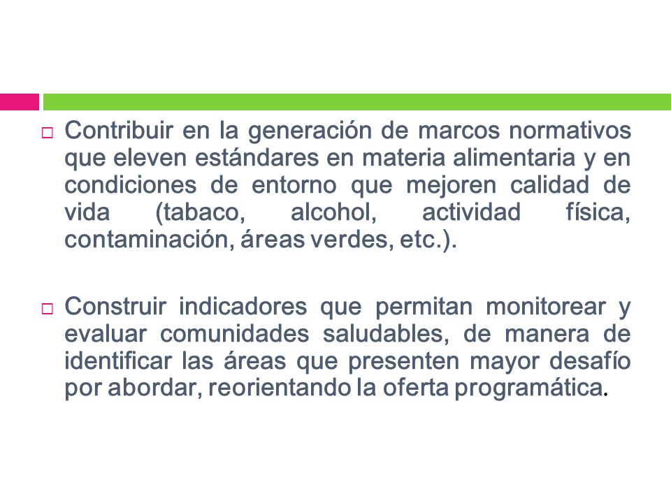 Contribuir en la generación de marcos normativos que eleven estándares en materia alimentaria y en condiciones de entorno que mejoren calidad de vida (tabaco, alcohol, actividad física, contaminación, áreas verdes, etc.).