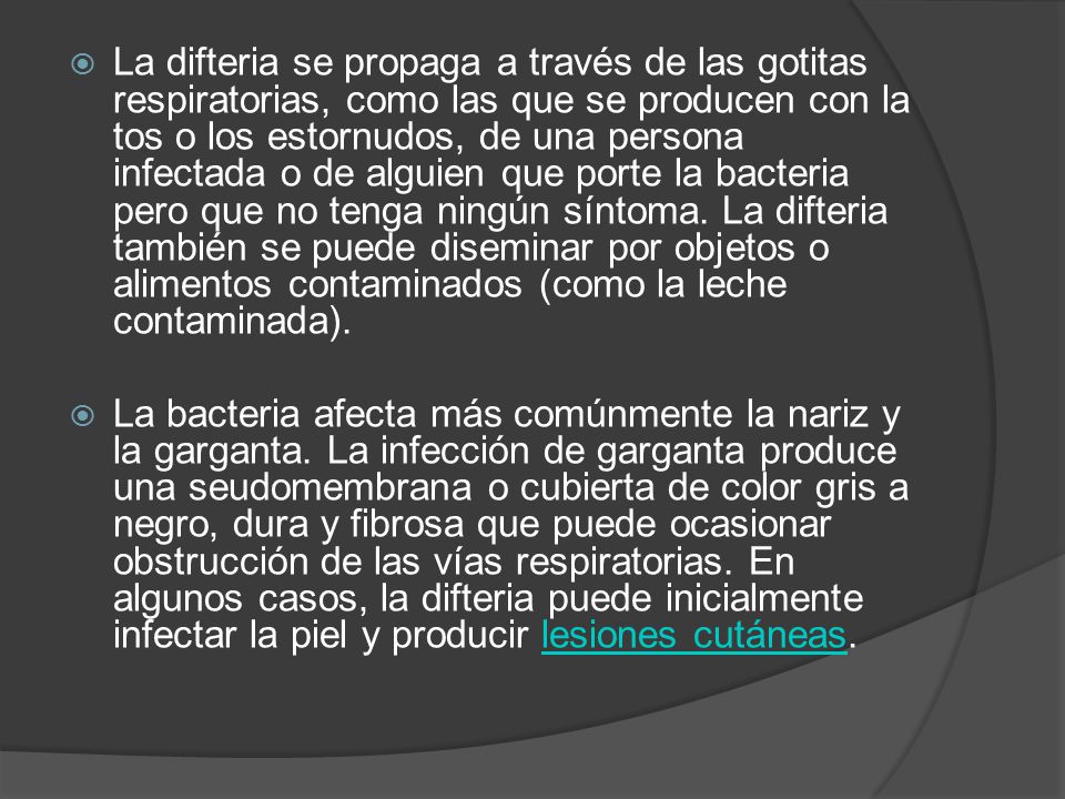 La difteria se propaga a través de las gotitas respiratorias, como las que se producen con la tos o los estornudos, de una persona infectada o de alguien que porte la bacteria pero que no tenga ningún síntoma. La difteria también se puede diseminar por objetos o alimentos contaminados (como la leche contaminada).