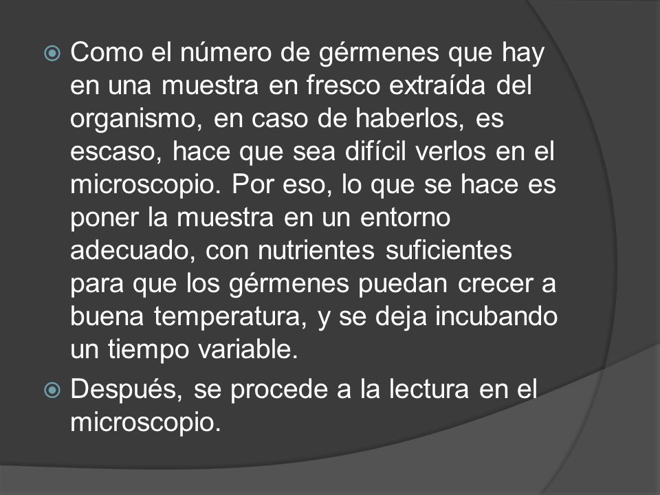 Como el número de gérmenes que hay en una muestra en fresco extraída del organismo, en caso de haberlos, es escaso, hace que sea difícil verlos en el microscopio. Por eso, lo que se hace es poner la muestra en un entorno adecuado, con nutrientes suficientes para que los gérmenes puedan crecer a buena temperatura, y se deja incubando un tiempo variable.