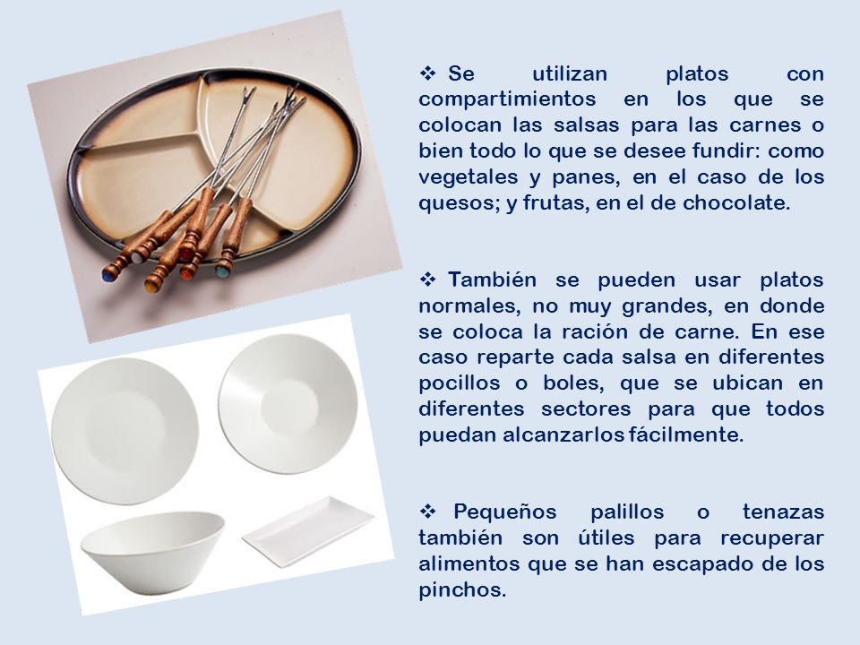 Se utilizan platos con compartimientos en los que se colocan las salsas para las carnes o bien todo lo que se desee fundir: como vegetales y panes, en el caso de los quesos; y frutas, en el de chocolate.