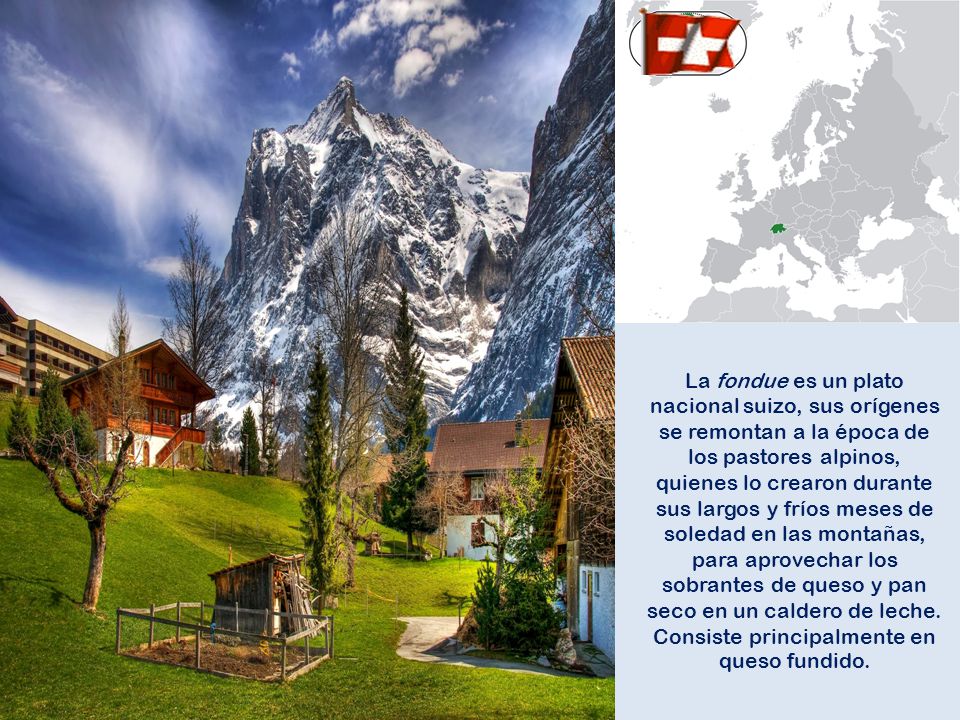 La fondue es un plato nacional suizo, sus orígenes se remontan a la época de los pastores alpinos, quienes lo crearon durante sus largos y fríos meses de soledad en las montañas, para aprovechar los sobrantes de queso y pan seco en un caldero de leche.