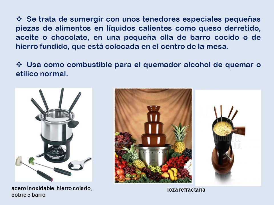 Se trata de sumergir con unos tenedores especiales pequeñas piezas de alimentos en líquidos calientes como queso derretido, aceite o chocolate, en una pequeña olla de barro cocido o de hierro fundido, que está colocada en el centro de la mesa.