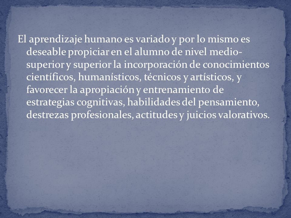 El aprendizaje humano es variado y por lo mismo es deseable propiciar en el alumno de nivel medio- superior y superior la incorporación de conocimientos científicos, humanísticos, técnicos y artísticos, y favorecer la apropiación y entrenamiento de estrategias cognitivas, habilidades del pensamiento, destrezas profesionales, actitudes y juicios valorativos.