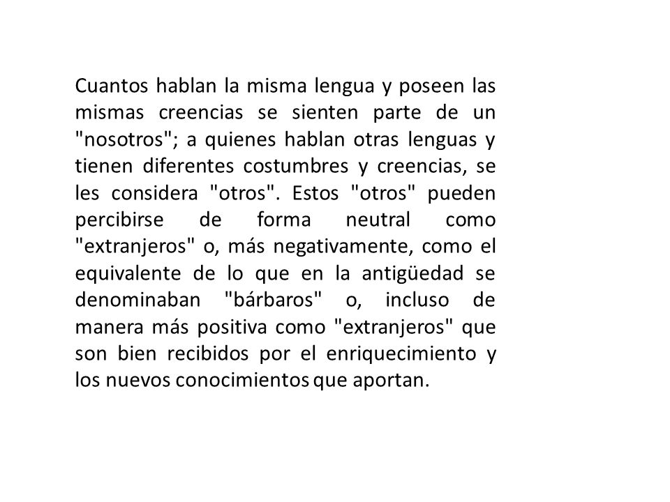 Cuantos hablan la misma lengua y poseen las mismas creencias se sienten parte de un nosotros ; a quienes hablan otras lenguas y tienen diferentes costumbres y creencias, se les considera otros .