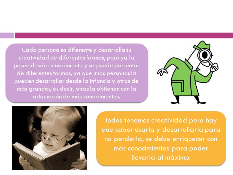 Cada persona es diferente y desarrolla su creatividad de diferentes formas, pero ya la posee desde su nacimiento y se puede presentar de diferentes formas, ya que unas personas la pueden desarrollar desde la infancia y otras de más grandes, es decir, otras la obtienen con la adquisición de más conocimientos.