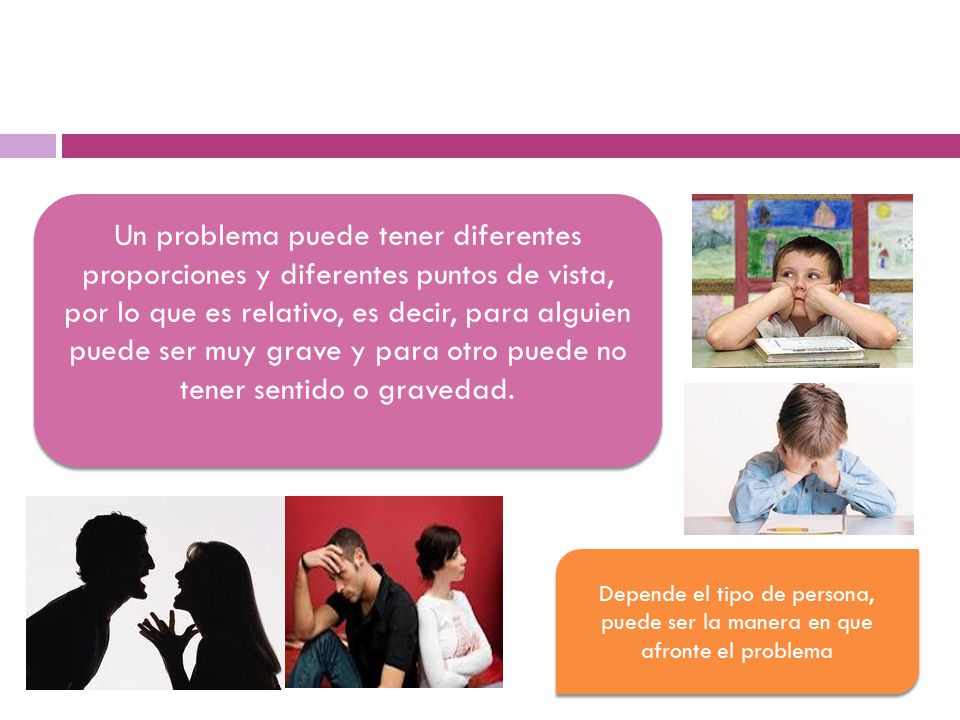 Un problema puede tener diferentes proporciones y diferentes puntos de vista, por lo que es relativo, es decir, para alguien puede ser muy grave y para otro puede no tener sentido o gravedad.