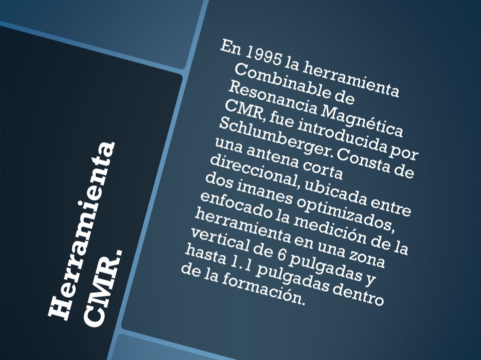 En 1995 la herramienta Combinable de Resonancia Magnética CMR, fue introducida por Schlumberger. Consta de una antena corta direccional, ubicada entre dos imanes optimizados, enfocado la medición de la herramienta en una zona vertical de 6 pulgadas y hasta 1.1 pulgadas dentro de la formación.