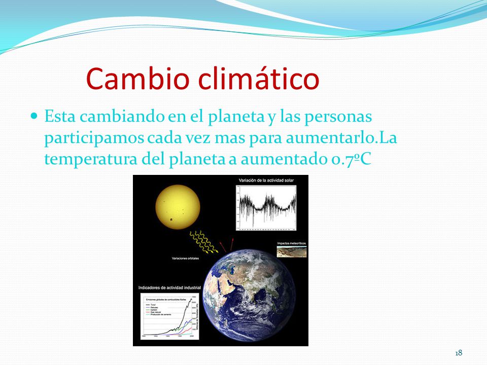 Cambio climático Esta cambiando en el planeta y las personas participamos cada vez mas para aumentarlo.La temperatura del planeta a aumentado 0.7ºC.