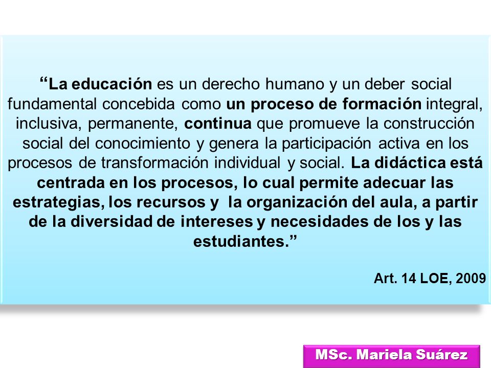 La educación es un derecho humano y un deber social fundamental concebida como un proceso de formación integral, inclusiva, permanente, continua que promueve la construcción social del conocimiento y genera la participación activa en los procesos de transformación individual y social. La didáctica está centrada en los procesos, lo cual permite adecuar las estrategias, los recursos y la organización del aula, a partir de la diversidad de intereses y necesidades de los y las estudiantes.