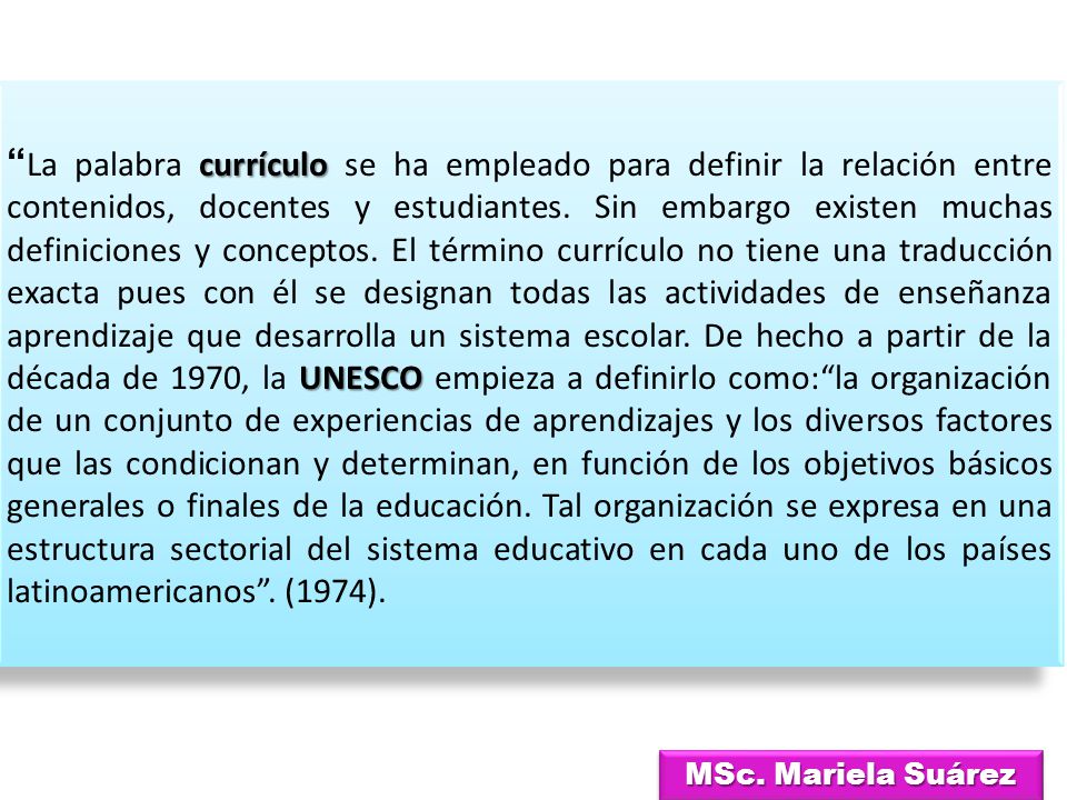 La palabra currículo se ha empleado para definir la relación entre contenidos, docentes y estudiantes. Sin embargo existen muchas definiciones y conceptos. El término currículo no tiene una traducción exacta pues con él se designan todas las actividades de enseñanza aprendizaje que desarrolla un sistema escolar. De hecho a partir de la década de 1970, la UNESCO empieza a definirlo como: la organización de un conjunto de experiencias de aprendizajes y los diversos factores que las condicionan y determinan, en función de los objetivos básicos generales o finales de la educación. Tal organización se expresa en una estructura sectorial del sistema educativo en cada uno de los países latinoamericanos . (1974).