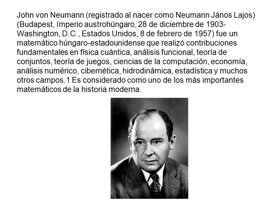 John von Neumann (registrado al nacer como Neumann János Lajos) (Budapest, Imperio austrohúngaro, 28 de diciembre de 1903-Washington, D.C., Estados Unidos, 8 de febrero de 1957) fue un matemático húngaro-estadounidense que realizó contribuciones fundamentales en física cuántica, análisis funcional, teoría de conjuntos, teoría de juegos, ciencias de la computación, economía, análisis numérico, cibernética, hidrodinámica, estadística y muchos otros campos.1 Es considerado como uno de los más importantes matemáticos de la historia moderna.
