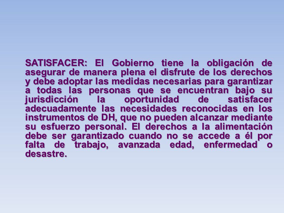 SATISFACER: El Gobierno tiene la obligación de asegurar de manera plena el disfrute de los derechos y debe adoptar las medidas necesarias para garantizar a todas las personas que se encuentran bajo su jurisdicción la oportunidad de satisfacer adecuadamente las necesidades reconocidas en los instrumentos de DH, que no pueden alcanzar mediante su esfuerzo personal.