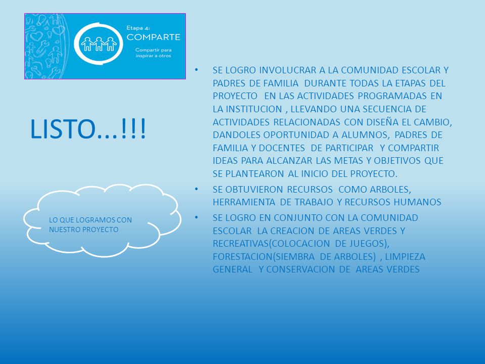 SE LOGRO INVOLUCRAR A LA COMUNIDAD ESCOLAR Y PADRES DE FAMILIA DURANTE TODAS LA ETAPAS DEL PROYECTO EN LAS ACTIVIDADES PROGRAMADAS EN LA INSTITUCION , LLEVANDO UNA SECUENCIA DE ACTIVIDADES RELACIONADAS CON DISEÑA EL CAMBIO, DANDOLES OPORTUNIDAD A ALUMNOS, PADRES DE FAMILIA Y DOCENTES DE PARTICIPAR Y COMPARTIR IDEAS PARA ALCANZAR LAS METAS Y OBJETIVOS QUE SE PLANTEARON AL INICIO DEL PROYECTO.