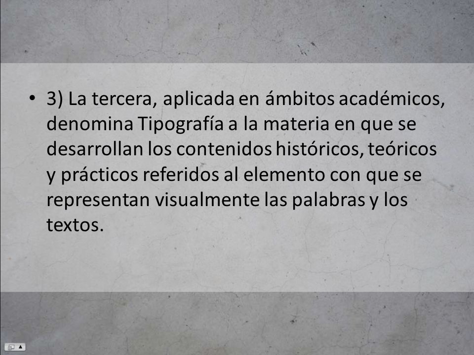 3) La tercera, aplicada en ámbitos académicos, denomina Tipografía a la materia en que se desarrollan los contenidos históricos, teóricos y prácticos referidos al elemento con que se representan visualmente las palabras y los textos.