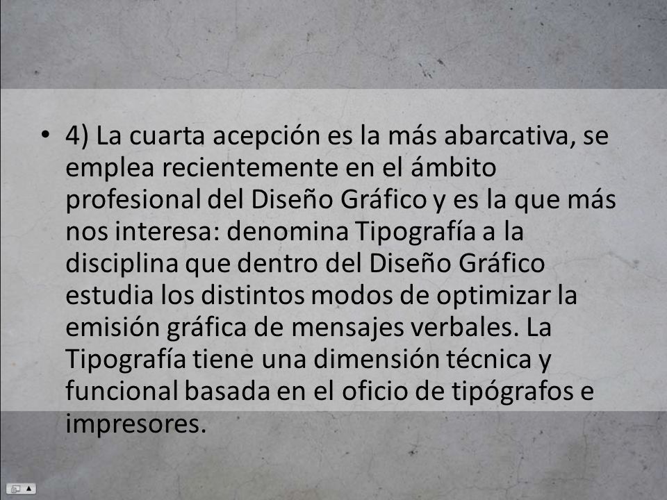 4) La cuarta acepción es la más abarcativa, se emplea recientemente en el ámbito profesional del Diseño Gráfico y es la que más nos interesa: denomina Tipografía a la disciplina que dentro del Diseño Gráfico estudia los distintos modos de optimizar la emisión gráfica de mensajes verbales.