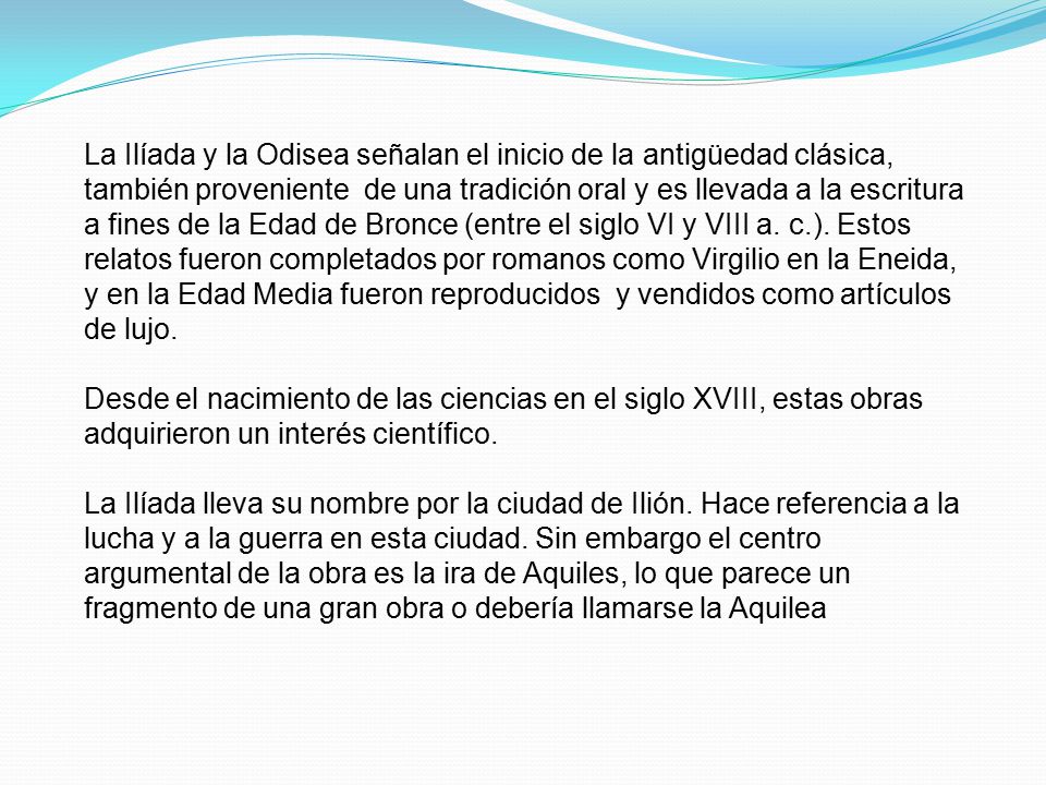 La Ilíada y la Odisea señalan el inicio de la antigüedad clásica, también proveniente de una tradición oral y es llevada a la escritura a fines de la Edad de Bronce (entre el siglo VI y VIII a. c.). Estos relatos fueron completados por romanos como Virgilio en la Eneida, y en la Edad Media fueron reproducidos y vendidos como artículos de lujo.