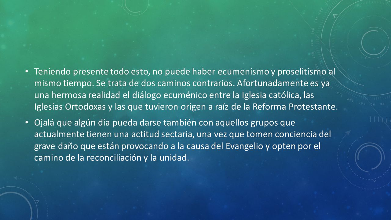 Teniendo presente todo esto, no puede haber ecumenismo y proselitismo al mismo tiempo. Se trata de dos caminos contrarios. Afortunadamente es ya una hermosa realidad el diálogo ecuménico entre la Iglesia católica, las Iglesias Ortodoxas y las que tuvieron origen a raíz de la Reforma Protestante.