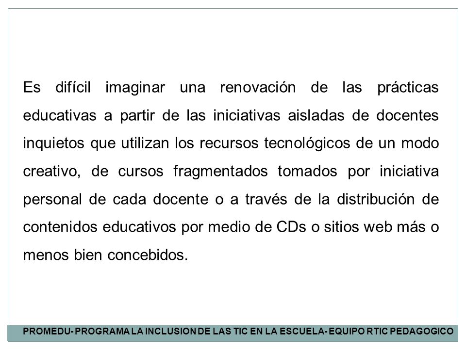 Es difícil imaginar una renovación de las prácticas educativas a partir de las iniciativas aisladas de docentes inquietos que utilizan los recursos tecnológicos de un modo creativo, de cursos fragmentados tomados por iniciativa personal de cada docente o a través de la distribución de contenidos educativos por medio de CDs o sitios web más o menos bien concebidos.