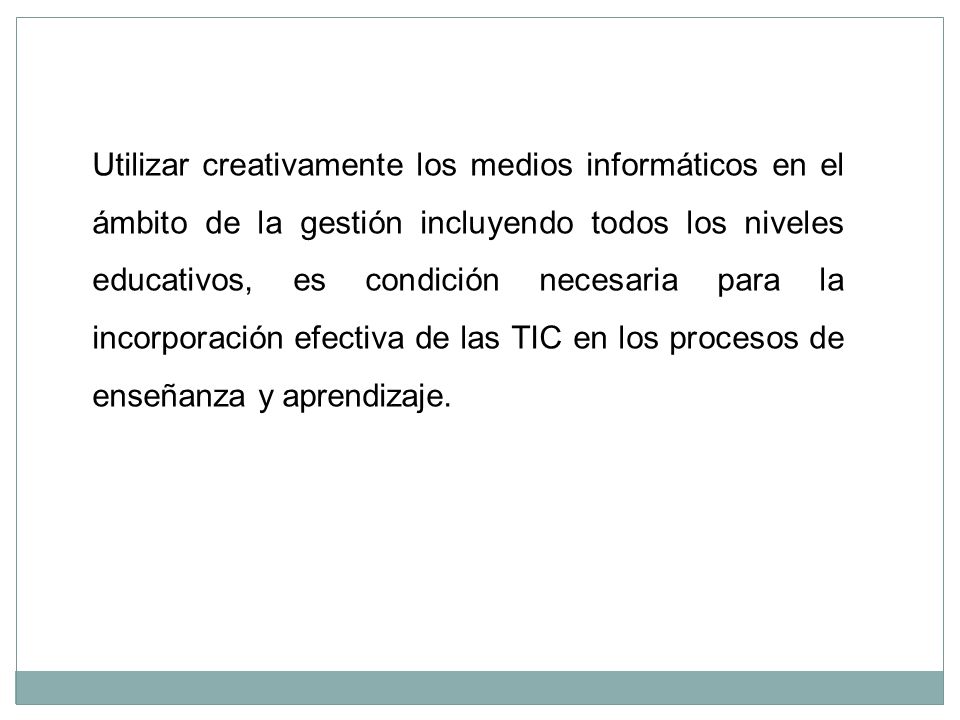Utilizar creativamente los medios informáticos en el ámbito de la gestión incluyendo todos los niveles educativos, es condición necesaria para la incorporación efectiva de las TIC en los procesos de enseñanza y aprendizaje.
