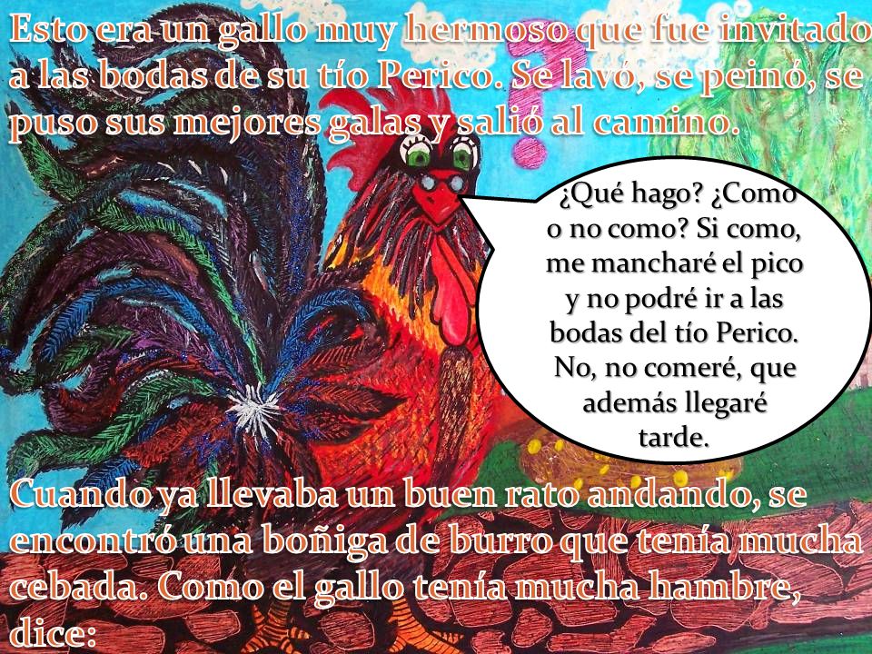 Esto era un gallo muy hermoso que fue invitado a las bodas de su tío Perico. Se lavó, se peinó, se puso sus mejores galas y salió al camino.