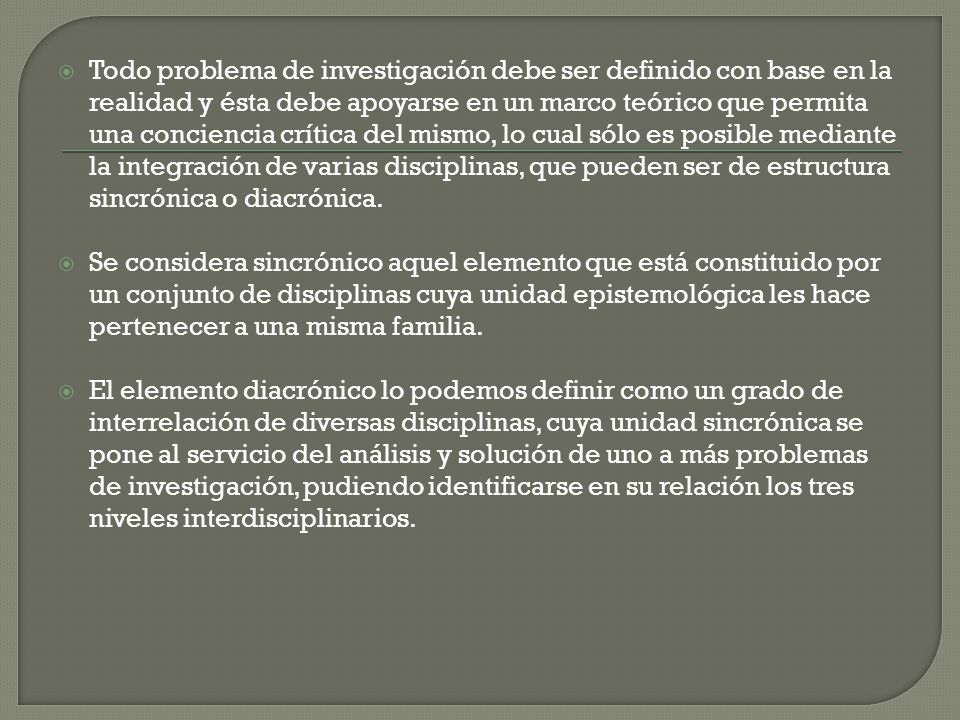 Todo problema de investigación debe ser definido con base en la realidad y ésta debe apoyarse en un marco teórico que permita una conciencia crítica del mismo, lo cual sólo es posible mediante la integración de varias disciplinas, que pueden ser de estructura sincrónica o diacrónica.