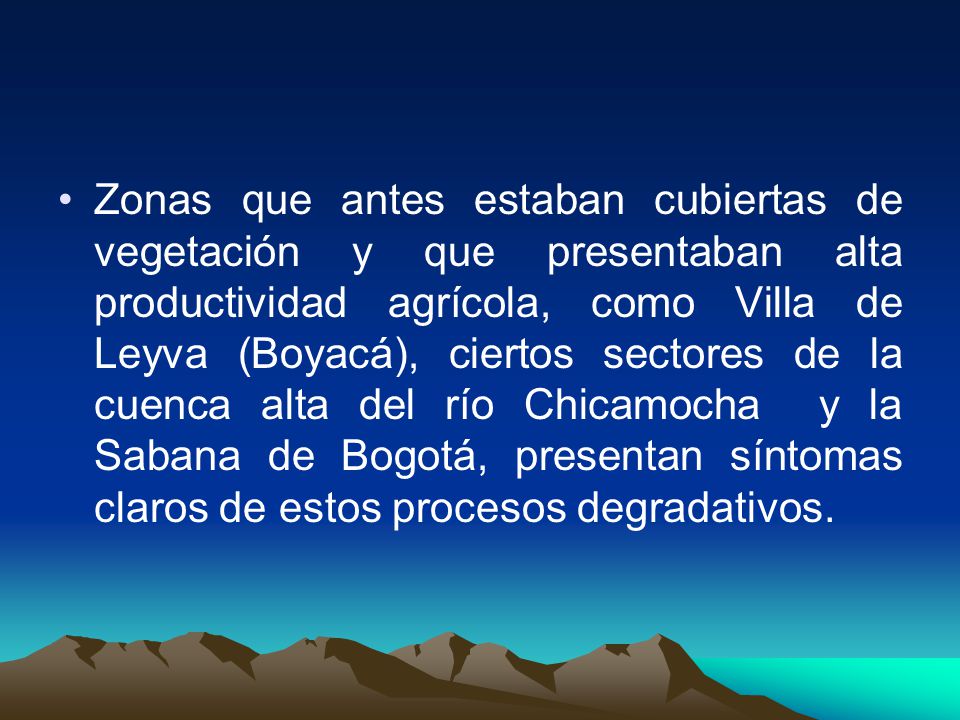 Zonas que antes estaban cubiertas de vegetación y que presentaban alta productividad agrícola, como Villa de Leyva (Boyacá), ciertos sectores de la cuenca alta del río Chicamocha y la Sabana de Bogotá, presentan síntomas claros de estos procesos degradativos.