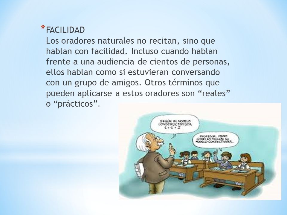 FACILIDAD Los oradores naturales no recitan, sino que hablan con facilidad. Incluso cuando hablan frente a una audiencia de cientos de personas, ellos hablan como si estuvieran conversando con un grupo de amigos. Otros términos que pueden aplicarse a estos oradores son reales o prácticos .