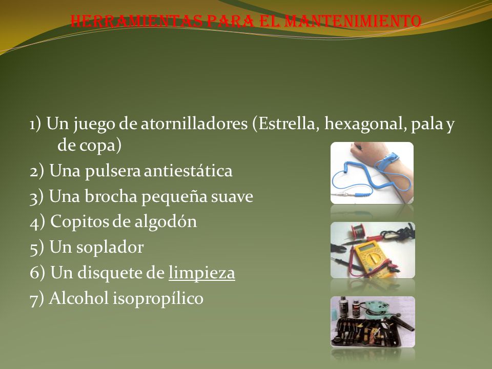 Herramientas para el mantenimiento 1) Un juego de atornilladores (Estrella, hexagonal, pala y de copa) 2) Una pulsera antiestática 3) Una brocha pequeña suave 4) Copitos de algodón 5) Un soplador 6) Un disquete de limpieza 7) Alcohol isopropílico