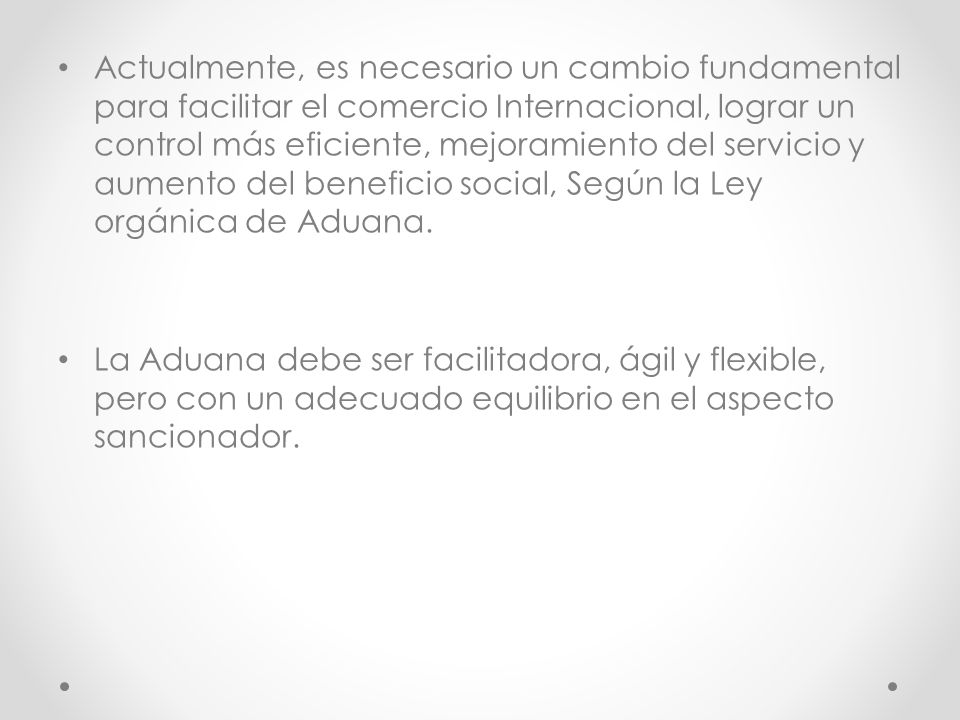 Actualmente, es necesario un cambio fundamental para facilitar el comercio Internacional, lograr un control más eficiente, mejoramiento del servicio y aumento del beneficio social, Según la Ley orgánica de Aduana.