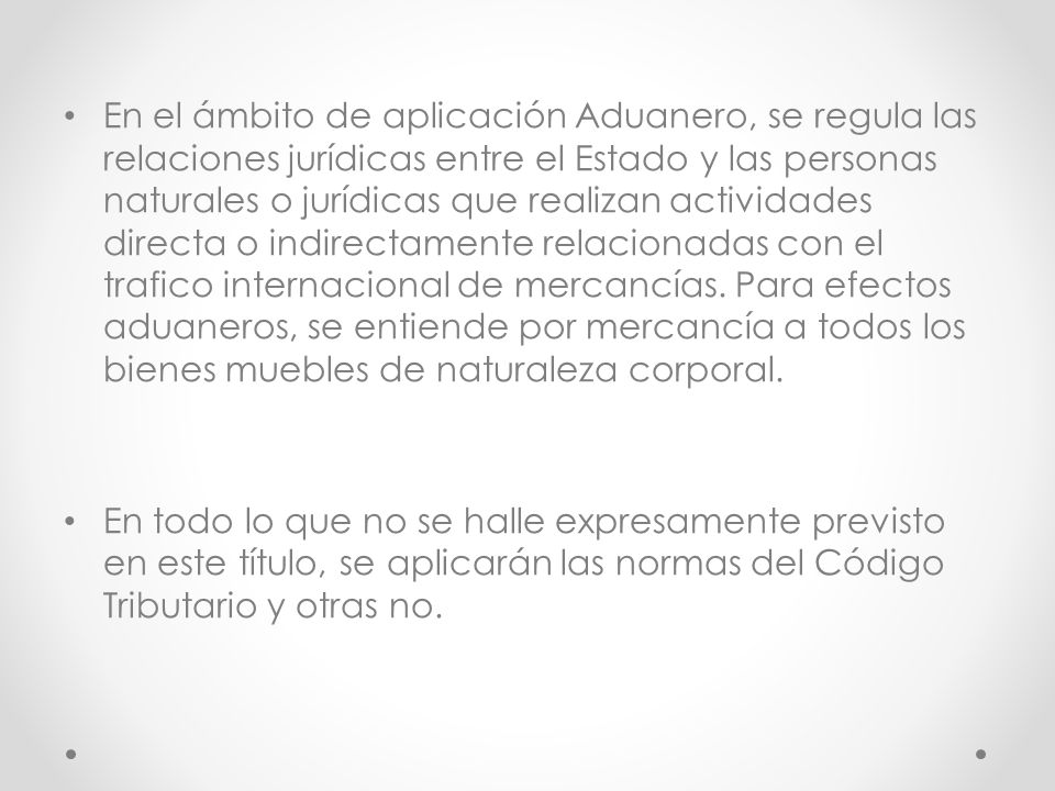 En el ámbito de aplicación Aduanero, se regula las relaciones jurídicas entre el Estado y las personas naturales o jurídicas que realizan actividades directa o indirectamente relacionadas con el trafico internacional de mercancías. Para efectos aduaneros, se entiende por mercancía a todos los bienes muebles de naturaleza corporal.