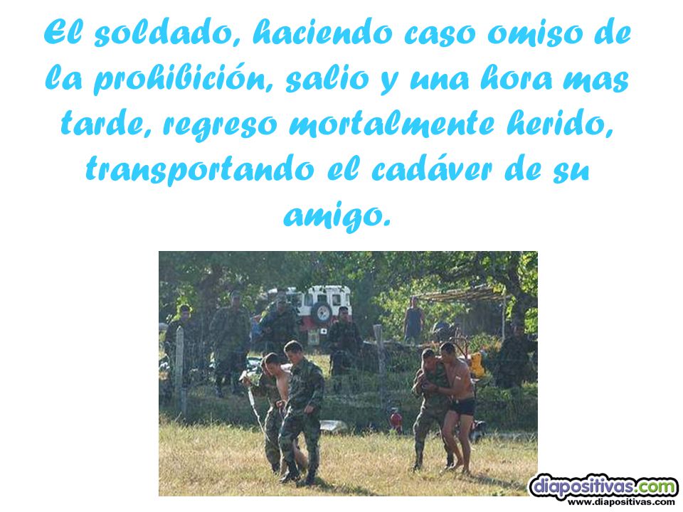 El soldado, haciendo caso omiso de la prohibición, salio y una hora mas tarde, regreso mortalmente herido, transportando el cadáver de su amigo.