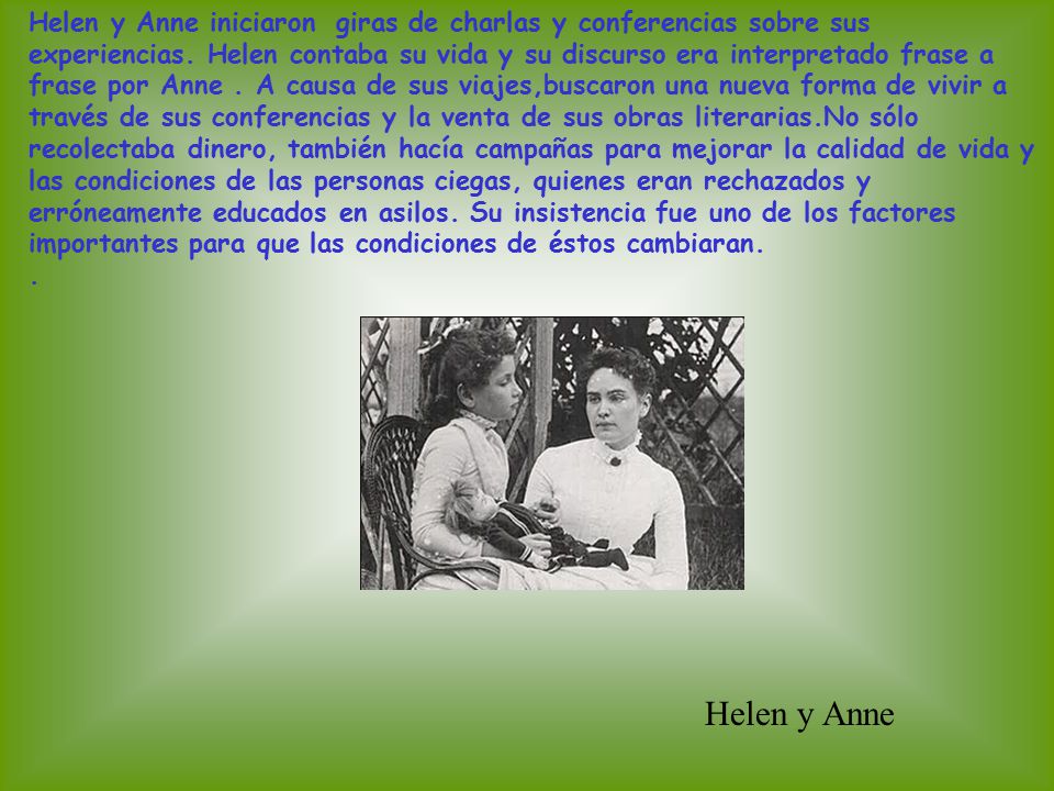 Helen y Anne iniciaron giras de charlas y conferencias sobre sus experiencias. Helen contaba su vida y su discurso era interpretado frase a frase por Anne . A causa de sus viajes,buscaron una nueva forma de vivir a través de sus conferencias y la venta de sus obras literarias.No sólo recolectaba dinero, también hacía campañas para mejorar la calidad de vida y las condiciones de las personas ciegas, quienes eran rechazados y erróneamente educados en asilos. Su insistencia fue uno de los factores importantes para que las condiciones de éstos cambiaran.