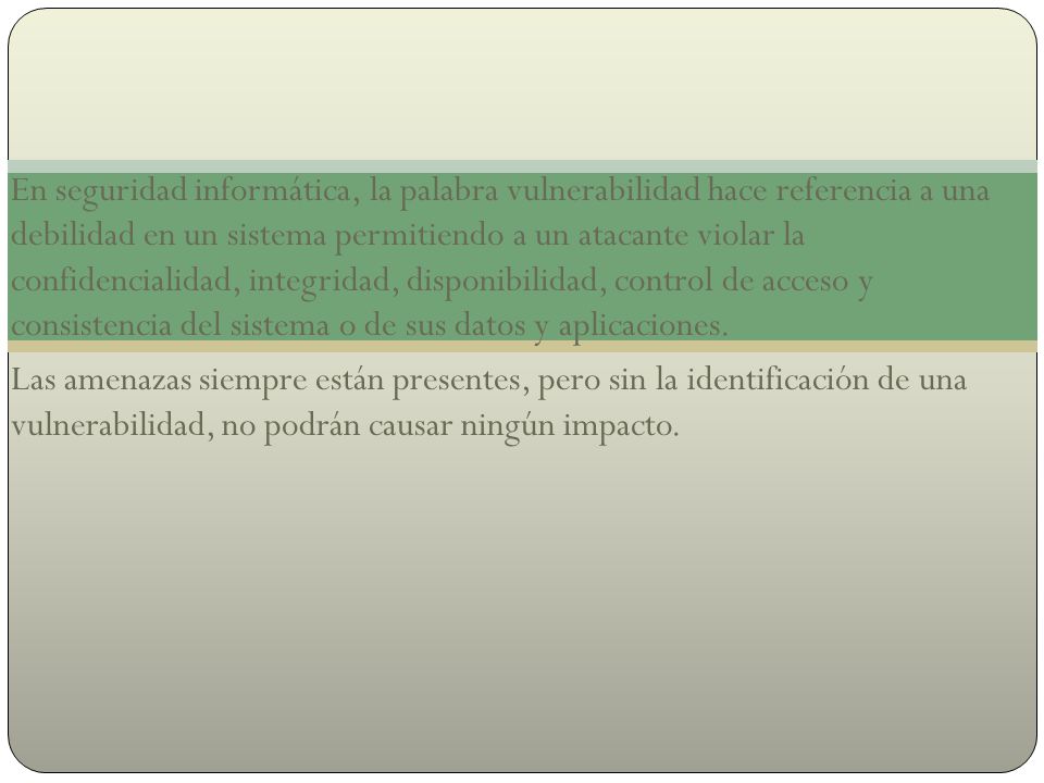 En seguridad informática, la palabra vulnerabilidad hace referencia a una debilidad en un sistema permitiendo a un atacante violar la confidencialidad, integridad, disponibilidad, control de acceso y consistencia del sistema o de sus datos y aplicaciones.