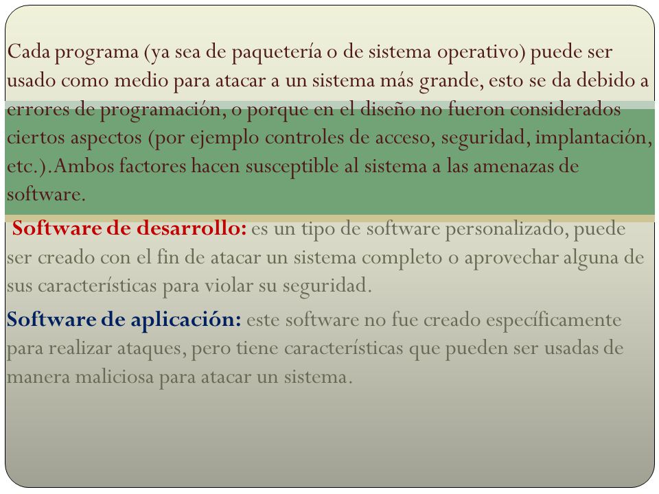 Cada programa (ya sea de paquetería o de sistema operativo) puede ser usado como medio para atacar a un sistema más grande, esto se da debido a errores de programación, o porque en el diseño no fueron considerados ciertos aspectos (por ejemplo controles de acceso, seguridad, implantación, etc.).Ambos factores hacen susceptible al sistema a las amenazas de software.