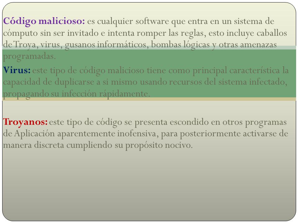 Código malicioso: es cualquier software que entra en un sistema de cómputo sin ser invitado e intenta romper las reglas, esto incluye caballos de Troya, virus, gusanos informáticos, bombas lógicas y otras amenazas programadas.