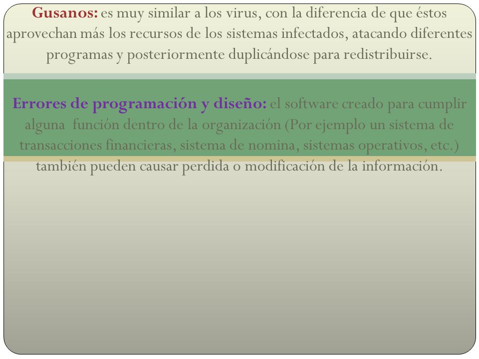 Gusanos: es muy similar a los virus, con la diferencia de que éstos aprovechan más los recursos de los sistemas infectados, atacando diferentes programas y posteriormente duplicándose para redistribuirse.