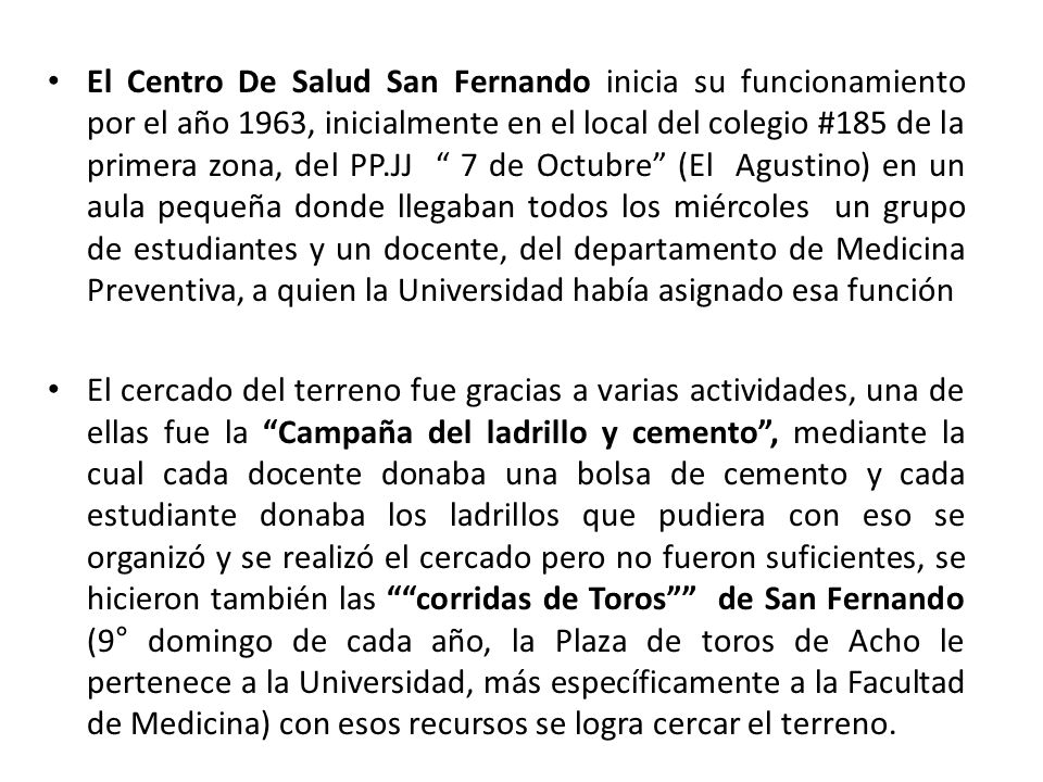 El Centro De Salud San Fernando inicia su funcionamiento por el año 1963, inicialmente en el local del colegio #185 de la primera zona, del PP.JJ 7 de Octubre (El Agustino) en un aula pequeña donde llegaban todos los miércoles un grupo de estudiantes y un docente, del departamento de Medicina Preventiva, a quien la Universidad había asignado esa función