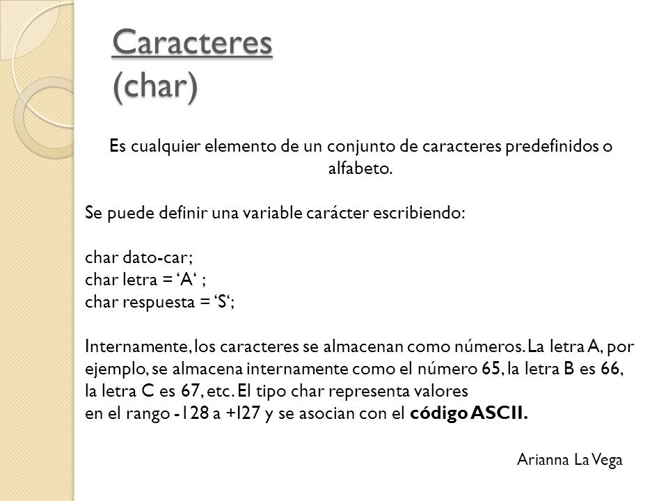 Caracteres (char) Es cualquier elemento de un conjunto de caracteres predefinidos o alfabeto. Se puede definir una variable carácter escribiendo: